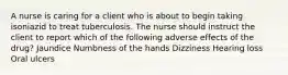 A nurse is caring for a client who is about to begin taking isoniazid to treat tuberculosis. The nurse should instruct the client to report which of the following adverse effects of the drug? Jaundice Numbness of the hands Dizziness Hearing loss Oral ulcers