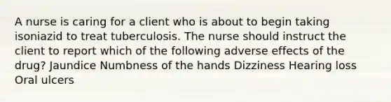 A nurse is caring for a client who is about to begin taking isoniazid to treat tuberculosis. The nurse should instruct the client to report which of the following adverse effects of the drug? Jaundice Numbness of the hands Dizziness Hearing loss Oral ulcers