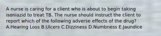 A nurse is caring for a client who is about to begin taking isoniazid to treat TB. The nurse should instruct the client to report which of the following adverse effects of the drug? A.Hearing Loss B.Ulcers C.Dizziness D.Numbness E.Jaundice