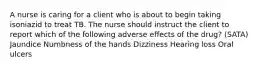 A nurse is caring for a client who is about to begin taking isoniazid to treat TB. The nurse should instruct the client to report which of the following adverse effects of the drug? (SATA) Jaundice Numbness of the hands Dizziness Hearing loss Oral ulcers