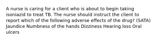 A nurse is caring for a client who is about to begin taking isoniazid to treat TB. The nurse should instruct the client to report which of the following adverse effects of the drug? (SATA) Jaundice Numbness of the hands Dizziness Hearing loss Oral ulcers