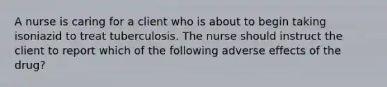 A nurse is caring for a client who is about to begin taking isoniazid to treat tuberculosis. The nurse should instruct the client to report which of the following adverse effects of the drug?