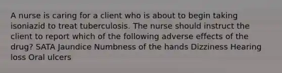 A nurse is caring for a client who is about to begin taking isoniazid to treat tuberculosis. The nurse should instruct the client to report which of the following adverse effects of the drug? SATA Jaundice Numbness of the hands Dizziness Hearing loss Oral ulcers