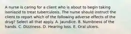 A nurse is caring for a client who is about to begin taking isoniazid to treat tuberculosis. The nurse should instruct the client to report which of the following adverse effects of the drug? Select all that apply. A. Jaundice. B. Numbness of the hands. C. Dizziness. D. Hearing loss. E. Oral ulcers.