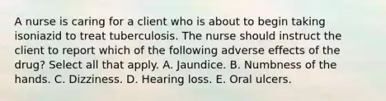 A nurse is caring for a client who is about to begin taking isoniazid to treat tuberculosis. The nurse should instruct the client to report which of the following adverse effects of the drug? Select all that apply. A. Jaundice. B. Numbness of the hands. C. Dizziness. D. Hearing loss. E. Oral ulcers.