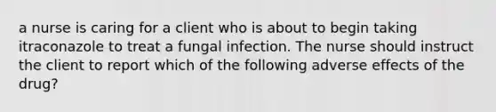 a nurse is caring for a client who is about to begin taking itraconazole to treat a fungal infection. The nurse should instruct the client to report which of the following adverse effects of the drug?