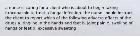 a nurse is caring for a client who is about to begin taking itraconazole to treat a fungal infection. the nurse should instruct the client to report which of the following adverse effects of the drug? a. tingling in the hands and feet b. joint pain c. swelling of hands or feet d. excessive sweating