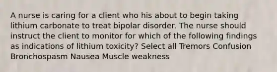 A nurse is caring for a client who his about to begin taking lithium carbonate to treat bipolar disorder. The nurse should instruct the client to monitor for which of the following findings as indications of lithium toxicity? Select all Tremors Confusion Bronchospasm Nausea Muscle weakness