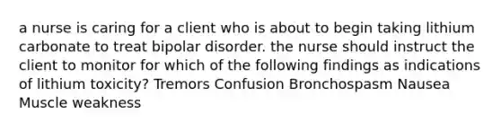 a nurse is caring for a client who is about to begin taking lithium carbonate to treat bipolar disorder. the nurse should instruct the client to monitor for which of the following findings as indications of lithium toxicity? Tremors Confusion Bronchospasm Nausea Muscle weakness