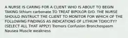 A NURSE IS CARING FOR A CLIENT WHO IS ABOUT TO BEGIN TAKING lithium carbonate TO TREAT BIPOLOR D/O. THE NURSE SHOULD INSTRUCT THE CLIENT TO MONITOR FOR WHICH OF THE FOLLOWING FINDINGS AS INDICATIONS OF LITHIUM TOXICITY? (SELECT ALL THAT APPLY) Tremors Confusion Bronchospasm Nausea Muscle weakness