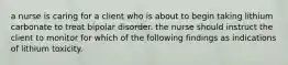 a nurse is caring for a client who is about to begin taking lithium carbonate to treat bipolar disorder. the nurse should instruct the client to monitor for which of the following findings as indications of lithium toxicity.