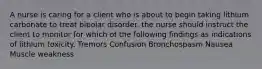 A nurse is caring for a client who is about to begin taking lithium carbonate to treat bipolar disorder. the nurse should instruct the client to monitor for which of the following findings as indications of lithium toxicity. Tremors Confusion Bronchospasm Nausea Muscle weakness