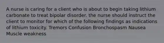 A nurse is caring for a client who is about to begin taking lithium carbonate to treat bipolar disorder. the nurse should instruct the client to monitor for which of the following findings as indications of lithium toxicity. Tremors Confusion Bronchospasm Nausea Muscle weakness