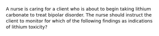 A nurse is caring for a client who is about to begin taking lithium carbonate to treat bipolar disorder. The nurse should instruct the client to monitor for which of the following findings as indications of lithium toxicity?