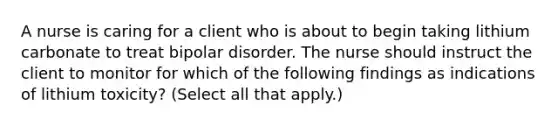 A nurse is caring for a client who is about to begin taking lithium carbonate to treat bipolar disorder. The nurse should instruct the client to monitor for which of the following findings as indications of lithium toxicity? (Select all that apply.)