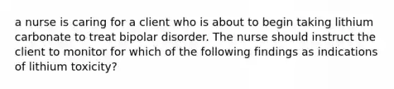 a nurse is caring for a client who is about to begin taking lithium carbonate to treat bipolar disorder. The nurse should instruct the client to monitor for which of the following findings as indications of lithium toxicity?