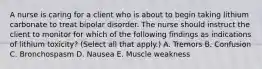 A nurse is caring for a client who is about to begin taking lithium carbonate to treat bipolar disorder. The nurse should instruct the client to monitor for which of the following findings as indications of lithium toxicity? (Select all that apply.) A. Tremors B. Confusion C. Bronchospasm D. Nausea E. Muscle weakness