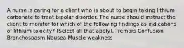 A nurse is caring for a client who is about to begin taking lithium carbonate to treat bipolar disorder. The nurse should instruct the client to monitor for which of the following findings as indications of lithium toxicity? (Select all that apply). Tremors Confusion Bronchospasm Nausea Muscle weakness