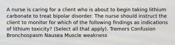 A nurse is caring for a client who is about to begin taking lithium carbonate to treat bipolar disorder. The nurse should instruct the client to monitor for which of the following findings as indications of lithium toxicity? (Select all that apply). Tremors Confusion Bronchospasm Nausea Muscle weakness