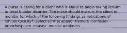 A nurse is caring for a client who is about to begin taking lithium to treat bipolar disorder. The nurse should instruct the client to monitor for which of the following findings as indications of lithium toxicity? (select all that apply) -tremors -confusion -bronchospasm -nausea -muscle weakness