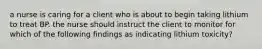 a nurse is caring for a client who is about to begin taking lithium to treat BP. the nurse should instruct the client to monitor for which of the following findings as indicating lithium toxicity?