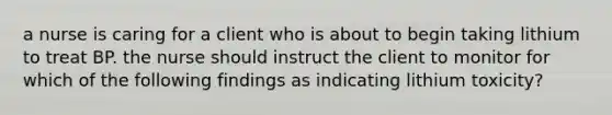 a nurse is caring for a client who is about to begin taking lithium to treat BP. the nurse should instruct the client to monitor for which of the following findings as indicating lithium toxicity?