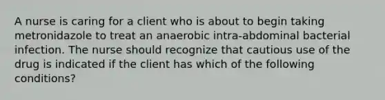 A nurse is caring for a client who is about to begin taking metronidazole to treat an anaerobic intra-abdominal bacterial infection. The nurse should recognize that cautious use of the drug is indicated if the client has which of the following conditions?