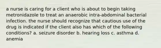 a nurse is caring for a client who is about to begin taking metronidazole to treat an anaerobic intra-abdominal bacterial infection. the nurse should recognize that cautious use of the drug is indicated if the client also has which of the following conditions? a. seizure disorder b. hearing loss c. asthma d. anemia