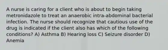 A nurse is caring for a client who is about to begin taking metronidazole to treat an anaerobic intra-abdominal bacterial infection. The nurse should recognize that cautious use of the drug is indicated if the client also has which of the following conditions? A) Asthma B) Hearing loss C) Seizure disorder D) Anemia