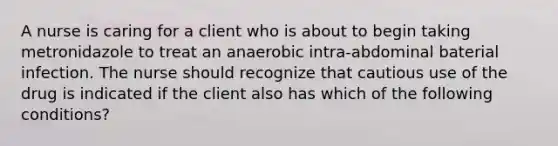 A nurse is caring for a client who is about to begin taking metronidazole to treat an anaerobic intra-abdominal baterial infection. The nurse should recognize that cautious use of the drug is indicated if the client also has which of the following conditions?