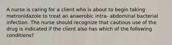 A nurse is caring for a client who is about to begin taking metronidazole to treat an anaerobic intra- abdominal bacterial infection. The nurse should recognize that cautious use of the drug is indicated if the client also has which of the following conditions?