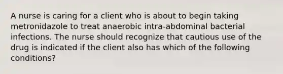 A nurse is caring for a client who is about to begin taking metronidazole to treat anaerobic intra-abdominal bacterial infections. The nurse should recognize that cautious use of the drug is indicated if the client also has which of the following conditions?