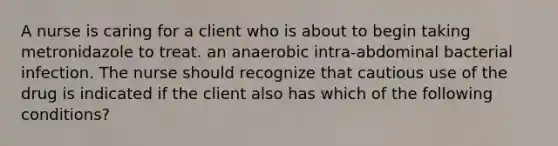 A nurse is caring for a client who is about to begin taking metronidazole to treat. an anaerobic intra-abdominal bacterial infection. The nurse should recognize that cautious use of the drug is indicated if the client also has which of the following conditions?