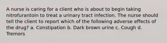 A nurse is caring for a client who is about to begin taking nitrofurantoin to treat a urinary tract infection. The nurse should tell the client to report which of the following adverse effects of the drug? a. Constipation b. Dark brown urine c. Cough d. Tremors