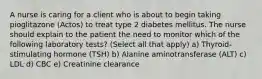 A nurse is caring for a client who is about to begin taking pioglitazone (Actos) to treat type 2 diabetes mellitus. The nurse should explain to the patient the need to monitor which of the following laboratory tests? (Select all that apply) a) Thyroid-stimulating hormone (TSH) b) Alanine aminotransferase (ALT) c) LDL d) CBC e) Creatinine clearance