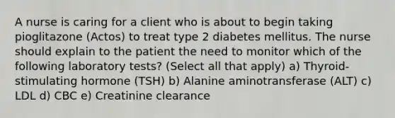 A nurse is caring for a client who is about to begin taking pioglitazone (Actos) to treat type 2 diabetes mellitus. The nurse should explain to the patient the need to monitor which of the following laboratory tests? (Select all that apply) a) Thyroid-stimulating hormone (TSH) b) Alanine aminotransferase (ALT) c) LDL d) CBC e) Creatinine clearance