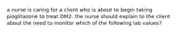a nurse is caring for a client who is about to begin taking pioglitazone to treat DM2. the nurse should explain to the client about the need to monitor which of the following lab values?