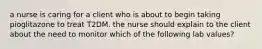 a nurse is caring for a client who is about to begin taking pioglitazone to treat T2DM. the nurse should explain to the client about the need to monitor which of the following lab values?