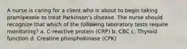 A nurse is caring for a client who is about to begin taking pramipexole to treat Parkinson's disease. The nurse should recognize that which of the following laboratory tests require monitoring? a. C-reactive protein (CRP) b. CBC c. Thyroid function d. Creatine phosphokinase (CPK)