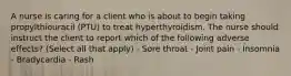 A nurse is caring for a client who is about to begin taking propylthiouracil (PTU) to treat hyperthyroidism. The nurse should instruct the client to report which of the following adverse effects? (Select all that apply) - Sore throat - Joint pain - Insomnia - Bradycardia - Rash