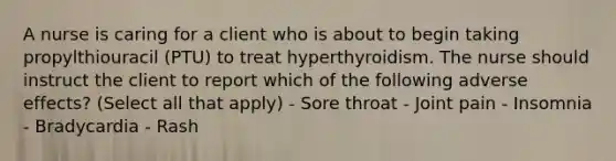 A nurse is caring for a client who is about to begin taking propylthiouracil (PTU) to treat hyperthyroidism. The nurse should instruct the client to report which of the following adverse effects? (Select all that apply) - Sore throat - Joint pain - Insomnia - Bradycardia - Rash