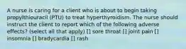 A nurse is caring for a client who is about to begin taking propylthiouracil (PTU) to treat hyperthyroidism. The nurse should instruct the client to report which of the following adverse effects? (select all that apply) [] sore throat [] joint pain [] insomnia [] bradycardia [] rash