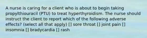 A nurse is caring for a client who is about to begin taking propylthiouracil (PTU) to treat hyperthyroidism. The nurse should instruct the client to report which of the following adverse effects? (select all that apply) [] sore throat [] joint pain [] insomnia [] bradycardia [] rash