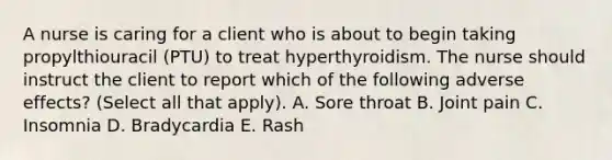 A nurse is caring for a client who is about to begin taking propylthiouracil (PTU) to treat hyperthyroidism. The nurse should instruct the client to report which of the following adverse effects? (Select all that apply). A. Sore throat B. Joint pain C. Insomnia D. Bradycardia E. Rash