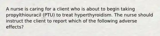 A nurse is caring for a client who is about to begin taking propylthiouracil (PTU) to treat hyperthyroidism. The nurse should instruct the client to report which of the following adverse effects?