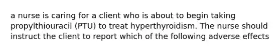 a nurse is caring for a client who is about to begin taking propylthiouracil (PTU) to treat hyperthyroidism. The nurse should instruct the client to report which of the following adverse effects