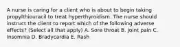 A nurse is caring for a client who is about to begin taking propylthiouracil to treat hyperthyroidism. The nurse should instruct the client to report which of the following adverse effects? (Select all that apply) A. Sore throat B. Joint pain C. Insomnia D. Bradycardia E. Rash