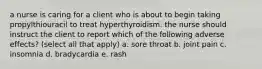 a nurse is caring for a client who is about to begin taking propylthiouracil to treat hyperthyroidism. the nurse should instruct the client to report which of the following adverse effects? (select all that apply) a. sore throat b. joint pain c. insomnia d. bradycardia e. rash