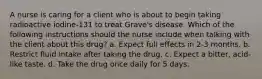 A nurse is caring for a client who is about to begin taking radioactive iodine-131 to treat Grave's disease. Which of the following instructions should the nurse include when talking with the client about this drug? a. Expect full effects in 2-3 months. b. Restrict fluid intake after taking the drug. c. Expect a bitter, acid-like taste. d. Take the drug once daily for 5 days.