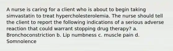 A nurse is caring for a client who is about to begin taking simvastatin to treat hypercholesterolemia. The nurse should tell the client to report the following indications of a serious adverse reaction that could warrant stopping drug therapy? a. Bronchoconstriction b. Lip numbness c. muscle pain d. Somnolence